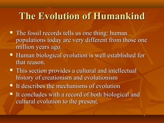 The Evolution of Humankind









The fossil records tells us one thing: human
populations today are very different from those one
million years ago.
Human biological evolution is well established for
that reason.
This section provides a cultural and intellectual
history of creationism and evolutionism
It describes the mechanisms of evolution
It concludes with a record of both biological and
cultural evolution to the present.

 