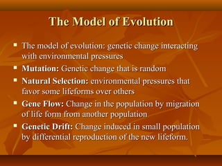 The Model of Evolution









The model of evolution: genetic change interacting
with environmental pressures
Mutation: Genetic change that is random
Natural Selection: environmental pressures that
favor some lifeforms over others
Gene Flow: Change in the population by migration
of life form from another population
Genetic Drift: Change induced in small population
by differential reproduction of the new lifeform.

 