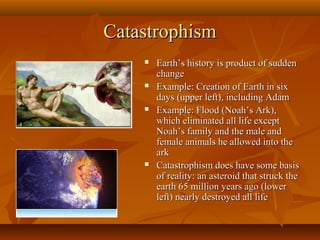 Catastrophism








Earth’s history is product of sudden
change
Example: Creation of Earth in six
days (upper left), including Adam
Example: Flood (Noah’s Ark),
which eliminated all life except
Noah’s family and the male and
female animals he allowed into the
ark
Catastrophism does have some basis
of reality: an asteroid that struck the
earth 65 million years ago (lower
left) nearly destroyed all life

 
