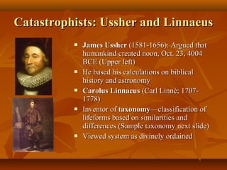 Catastrophists: Ussher and Linnaeus










James Ussher (1581-1656): Argued that
humankind created noon, Oct. 23, 4004
BCE (Upper left)
He based his calculations on biblical
history and astronomy
Carolus Linnaeus (Carl Linné; 17071778)
Inventor of taxonomy—classification of
lifeforms based on similarities and
differences (Sample taxonomy next slide)
Viewed system as divinely ordained

 