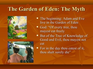 The Garden of Eden: The Myth








The beginning: Adam and Eve
live in the Garden of Eden
God: “Of every tree, thou
mayest eat freely
But of the Tree of Knowledge of
Good and Evil, thou mayest not
eat
For in the day thou eatest of it,
thou shalt surely die”

 