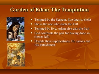 Garden of Eden: The Temptation







Tempted by the Serpent, Eve does so (left)
She is the one who starts the Fall
Tempted by Eve, Adam also eats the fruit
God confronts the pair for having done so
(lower left)
Despite their supplications, He carries out
His punishment

 