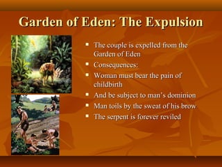 Garden of Eden: The Expulsion









The couple is expelled from the
Garden of Eden
Consequences:
Woman must bear the pain of
childbirth
And be subject to man’s dominion
Man toils by the sweat of his brow
The serpent is forever reviled

 