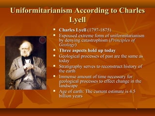 Uniformitarianism According to Charles
Lyell












Charles Lyell (1797-1875)
Espoused extreme form of uniformitarianism
by denying catastrophism (Principles of
Geology)
Three aspects hold up today
Geological processes of past are the same as
today
Stratigraphy serves to reconstruct history of
the earth
Immense amount of time necessary for
geological processes to effect change in the
landscape
Age of earth: The current estimate is 4.5
billion years

 
