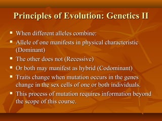 Principles of Evolution: Genetics II









When different alleles combine:
Allele of one manifests in physical characteristic
(Dominant)
The other does not (Recessive)
Or both may manifest as hybrid (Codominant)
Traits change when mutation occurs in the genes
change in the sex cells of one or both individuals.
This process of mutation requires information beyond
the scope of this course.

 