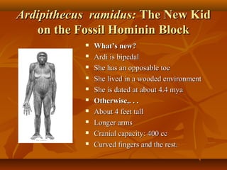 Ardipithecus ramidus: The New Kid
on the Fossil Hominin Block











What’s new?
Ardi is bipedal
She has an opposable toe
She lived in a wooded environment
She is dated at about 4.4 mya
Otherwise,. . .
About 4 feet tall
Longer arms
Cranial capacity: 400 cc
Curved fingers and the rest.

 