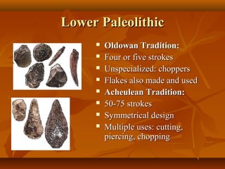 Lower Paleolithic









Oldowan Tradition:
Four or five strokes
Unspecialized: choppers
Flakes also made and used
Acheulean Tradition:
50-75 strokes
Symmetrical design
Multiple uses: cutting,
piercing, chopping

 