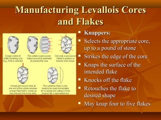 Manufacturing Levallois Cores
and Flakes











Knappers:
Selects the appropriate core,
up to a pound of stone
Strikes the edge of the core
Knaps the surface of the
intended flake
Knocks off the flake
Retouches the flake to
desired shape
May knap four to five flakes

 