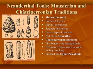 Neanderthal Tools: Mousterian and
Châtelperronian Traditions












Mousterian (top)
Bordes: 63 types
Burins (engravers)
Scrapers and knives
Even a type of handaxe
Part of the Mesolithic
Châtelperronian (bottom)
First blades—by Neanderthals
Definition: flakes twice as wide
as they are long
Initiated the Upper Paleolithic

 