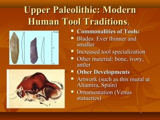 Upper Paleolithic: Modern
Human Tool Traditions.











Commonalities of Tools:
Blades: Ever thinner and
smaller
Increased tool specialization
Other material: bone, ivory,
antler
Other Developments
Artwork (such as this mural at
Altamira, Spain)
Ornamentation (Venus
statuettes)

 