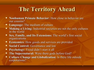 The Territory Ahead













Nonhuman Primate Behavior: How close in behavior are
our cousins?
Language: The medium of culture
Making a Living: Industrial societies are not the only cultures
in the world
Sex, Family, and Its Extensions: The world’s first social
organizations
Economics: How goods and services are provided
Social Control: Governance and law
Psychology: Freud didn’t start it all
The Supernatural: Were there gods before God?
Culture Change and Globalization: Is there life outside
corporations?

 