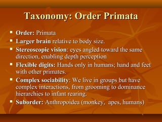 Taxonomy: Order Primata










Order: Primata
Larger brain relative to body size.
Stereoscopic vision: eyes angled toward the same
direction, enabling depth perception
Flexible digits: Hands only in humans; hand and feet
with other primates.
Complex sociability: We live in groups but have
complex interactions, from grooming to dominance
hierarchies to infant rearing.
Suborder: Anthropoidea (monkey, apes, humans)

 