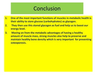 Conclusion
1. One of the most important functions of muscles in metabolic health is
their ability to store glucose (carbohydrates) as glycogen.
2. They then use this stored glycogen as fuel and help us to boost our
energy level.
3. Moving on from the metabolic advantages of having a healthy
amount of muscle mass, strong muscles also help to preserve and
maintain healthy bone density which is very important for preventing
osteoporosis.
 