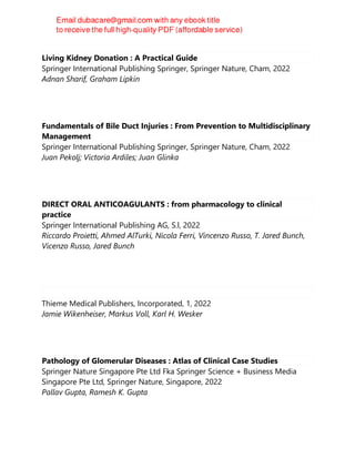 Living Kidney Donation : A Practical Guide
Springer International Publishing Springer, Springer Nature, Cham, 2022
Adnan Sharif, Graham Lipkin
Fundamentals of Bile Duct Injuries : From Prevention to Multidisciplinary
Management
Springer International Publishing Springer, Springer Nature, Cham, 2022
Juan Pekolj; Victoria Ardiles; Juan Glinka
DIRECT ORAL ANTICOAGULANTS : from pharmacology to clinical
practice
Springer International Publishing AG, S.l, 2022
Riccardo Proietti, Ahmed AlTurki, Nicola Ferri, Vincenzo Russo, T. Jared Bunch,
Vicenzo Russo, Jared Bunch
Thieme Medical Publishers, Incorporated, 1, 2022
Jamie Wikenheiser, Markus Voll, Karl H. Wesker
Pathology of Glomerular Diseases : Atlas of Clinical Case Studies
Springer Nature Singapore Pte Ltd Fka Springer Science + Business Media
Singapore Pte Ltd, Springer Nature, Singapore, 2022
Pallav Gupta, Ramesh K. Gupta
 