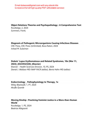 RUDY. ROMAN
Object Relations Theories and Psychopathology : A Comprehensive Text
Routledge, 2, 2024
Summers, Frank,
Diagnosis of Pathogenic Microorganisms Causing Infectious Diseases
CRC Press, CRC Press (Unlimited), Boca Raton, 2024
Irshad M. Sulaiman
Dubois' Lupus Erythematosus and Related Syndromes, 10e (Mar 11,
2024)_(0323932320)_(Elsevier)
Elsevier - Health Sciences Division, 10, PS, 2024
Daniel J. Wallace MD FAAP FACR (editor), Bevra Hahn MD (editor)
Endocrinology _ Pathophysiology to Therapy, 1e
Wiley-Blackwell, 1, PT, 2024
Akuffo Quarde
Moving Kinship : Practicing Feminist Justice in a More-than-Human
World
Routledge, 1, PS, 2024
Beatrice Allegranti
 