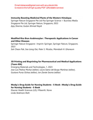 Immunity Boosting Medicinal Plants of the Western Himalayas
Springer Nature Singapore Pte Ltd Fka Springer Science + Business Media
Singapore Pte Ltd, Springer Nature, Singapore, 2023
Ajay Sharma, Gulzar Ahmad Nayik
Modified Rice Bran Arabinoxylan : Therapeutic Applications in Cancer
and Other Diseases
Springer Nature Singapore : Imprint: Springer, Springer Nature, Singapore,
2023
Sok Cheon Pak, Soo Liang Ooi, Peter S. Micalos, Mamdooh H. Ghoneum
3D Printing and Bioprinting for Pharmaceutical and Medical Applications
[Team-IRA]
Emerging Materials and Technologies, 1, 2023
Jose Luis Pedraz Muñoz (editor), Laura Saenz del Burgo Martínez (editor),
Gustavo Puras Ochoa (editor), Jon Zarate Sesma (editor)
Mosby’s Drug Guide for Nursing Students - E-Book : Mosby’s Drug Guide
for Nursing Students - E-Book
Elsevier Health Sciences (US), Fifteenth, None
Linda Skidmore-Roth
 