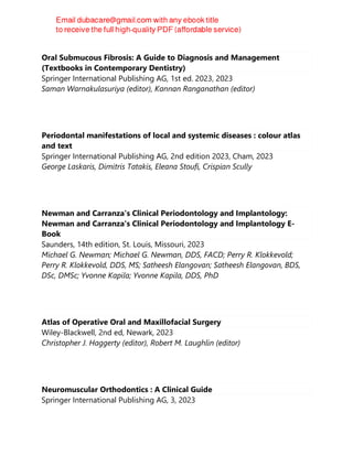 Oral Submucous Fibrosis: A Guide to Diagnosis and Management
(Textbooks in Contemporary Dentistry)
Springer International Publishing AG, 1st ed. 2023, 2023
Saman Warnakulasuriya (editor), Kannan Ranganathan (editor)
Periodontal manifestations of local and systemic diseases : colour atlas
and text
Springer International Publishing AG, 2nd edition 2023, Cham, 2023
George Laskaris, Dimitris Tatakis, Eleana Stoufi, Crispian Scully
Newman and Carranza's Clinical Periodontology and Implantology:
Newman and Carranza's Clinical Periodontology and Implantology E-
Book
Saunders, 14th edition, St. Louis, Missouri, 2023
Michael G. Newman; Michael G. Newman, DDS, FACD; Perry R. Klokkevold;
Perry R. Klokkevold, DDS, MS; Satheesh Elangovan; Satheesh Elangovan, BDS,
DSc, DMSc; Yvonne Kapila; Yvonne Kapila, DDS, PhD
Atlas of Operative Oral and Maxillofacial Surgery
Wiley-Blackwell, 2nd ed, Newark, 2023
Christopher J. Haggerty (editor), Robert M. Laughlin (editor)
Neuromuscular Orthodontics : A Clinical Guide
Springer International Publishing AG, 3, 2023
 