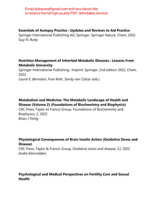 Essentials of Autopsy Practice : Updates and Reviews to Aid Practice
Springer International Publishing AG; Springer, Springer Nature, Cham, 2022
Guy N. Rutty
Nutrition Management of Inherited Metabolic Diseases : Lessons From
Metabolic University
Springer International Publishing : Imprint: Springer, 2nd edition 2022, Cham,
2022
Laurie E. Bernstein, Fran Rohr, Sandy van Calcar (eds.)
Metabolism and Medicine: The Metabolic Landscape of Health and
Disease (Volume 2) (Foundations of Biochemistry and Biophysics)
CRC Press, Taylor et Francis Group, Foundations of Biochemistry and
Biophysics, 2, 2022
Brian J Fertig
Physiological Consequences of Brain Insulin Action (Oxidative Stress and
Disease)
CRC Press, Taylor & Francis Group, Oxidative stress and disease, S.l, 2022
André Kleinridders
Psychological and Medical Perspectives on Fertility Care and Sexual
Health
 