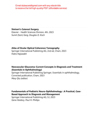 Steinert's Cataract Surgery
Elsevier - Health Sciences Division, 4th, 2023
Sumit (Sam) Garg, Douglas D. Koch
Atlas of Ocular Optical Coherence Tomography
Springer International Publishing AG, 2nd ed, Cham, 2023
Fedra Hajizadeh
Neovascular Glaucoma: Current Concepts in Diagnosis and Treatment
(Essentials in Ophthalmology)
Springer International Publishing Springer, Essentials in ophthalmology,
Corrected publication, Cham, 2023
Mary Qiu (editor)
Fundamentals of Pediatric Neuro-Ophthalmology : A Practical, Case-
Based Approach to Diagnosis and Management
Springer International Publishing AG, S.l, 2023
Gena Heidary, Paul H. Phillips
 