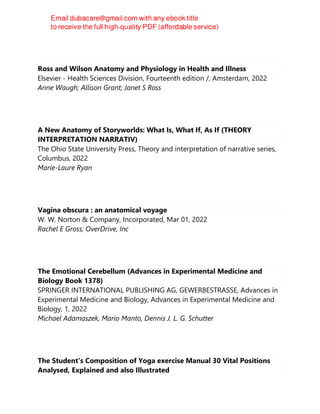 Ross and Wilson Anatomy and Physiology in Health and Illness
Elsevier - Health Sciences Division, Fourteenth edition /, Amsterdam, 2022
Anne Waugh; Allison Grant; Janet S Ross
A New Anatomy of Storyworlds: What Is, What If, As If (THEORY
INTERPRETATION NARRATIV)
The Ohio State University Press, Theory and interpretation of narrative series,
Columbus, 2022
Marie-Laure Ryan
Vagina obscura : an anatomical voyage
W. W. Norton & Company, Incorporated, Mar 01, 2022
Rachel E Gross; OverDrive, Inc
The Emotional Cerebellum (Advances in Experimental Medicine and
Biology Book 1378)
SPRINGER INTERNATIONAL PUBLISHING AG, GEWERBESTRASSE, Advances in
Experimental Medicine and Biology, Advances in Experimental Medicine and
Biology, 1, 2022
Michael Adamaszek, Mario Manto, Dennis J. L. G. Schutter
The Student's Composition of Yoga exercise Manual 30 Vital Positions
Analysed, Explained and also Illustrated
 