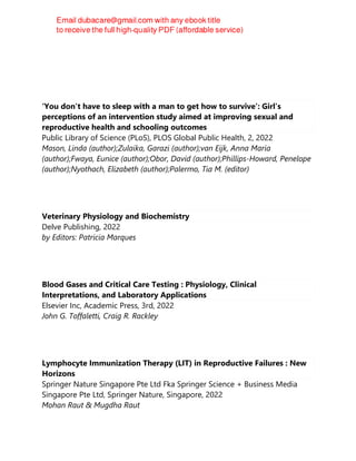 ‘You don’t have to sleep with a man to get how to survive’: Girl’s
perceptions of an intervention study aimed at improving sexual and
reproductive health and schooling outcomes
Public Library of Science (PLoS), PLOS Global Public Health, 2, 2022
Mason, Linda (author);Zulaika, Garazi (author);van Eijk, Anna Maria
(author);Fwaya, Eunice (author);Obor, David (author);Phillips-Howard, Penelope
(author);Nyothach, Elizabeth (author);Palermo, Tia M. (editor)
Veterinary Physiology and Biochemistry
Delve Publishing, 2022
by Editors: Patricia Marques
Blood Gases and Critical Care Testing : Physiology, Clinical
Interpretations, and Laboratory Applications
Elsevier Inc, Academic Press, 3rd, 2022
John G. Toffaletti, Craig R. Rackley
Lymphocyte Immunization Therapy (LIT) in Reproductive Failures : New
Horizons
Springer Nature Singapore Pte Ltd Fka Springer Science + Business Media
Singapore Pte Ltd, Springer Nature, Singapore, 2022
Mohan Raut & Mugdha Raut
 