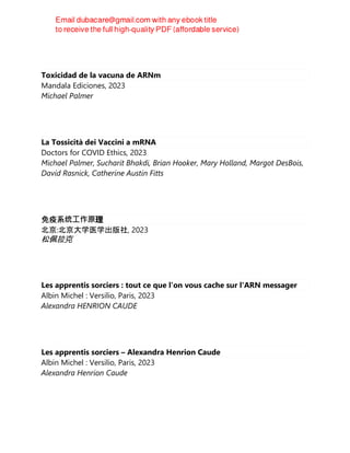 Toxicidad de la vacuna de ARNm
Mandala Ediciones, 2023
Michael Palmer
La Tossicità dei Vaccini a mRNA
Doctors for COVID Ethics, 2023
Michael Palmer, Sucharit Bhakdi, Brian Hooker, Mary Holland, Margot DesBois,
David Rasnick, Catherine Austin Fitts
免疫系统⼯作原理
北京:北京大学医学出版社, 2023
松佩拉克
Les apprentis sorciers : tout ce que l'on vous cache sur l'ARN messager
Albin Michel : Versilio, Paris, 2023
Alexandra HENRION CAUDE
Les apprentis sorciers – Alexandra Henrion Caude
Albin Michel : Versilio, Paris, 2023
Alexandra Henrion Caude
 