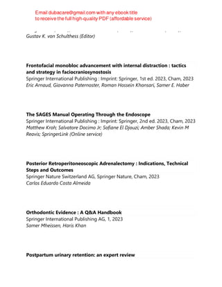 Juerg Hodler (Editor), Rahel A. Kubik-Huch (Editor), Justus E. Roos (Editor),
Gustav K. von Schulthess (Editor)
Frontofacial monobloc advancement with internal distraction : tactics
and strategy in faciocraniosynostosis
Springer International Publishing : Imprint: Springer, 1st ed. 2023, Cham, 2023
Eric Arnaud, Giovanna Paternoster, Roman Hossein Khonsari, Samer E. Haber
The SAGES Manual Operating Through the Endoscope
Springer International Publishing : Imprint: Springer, 2nd ed. 2023, Cham, 2023
Matthew Kroh; Salvatore Docimo Jr; Sofiane El Djouzi; Amber Shada; Kevin M
Reavis; SpringerLink (Online service)
Posterior Retroperitoneoscopic Adrenalectomy : Indications, Technical
Steps and Outcomes
Springer Nature Switzerland AG, Springer Nature, Cham, 2023
Carlos Eduardo Costa Almeida
Orthodontic Evidence : A Q&A Handbook
Springer International Publishing AG, 1, 2023
Samer Mheissen, Haris Khan
Postpartum urinary retention: an expert review
 