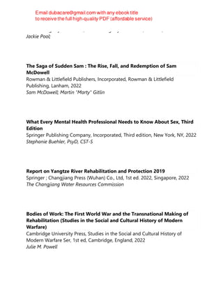 Jessica Kingsley Publishers, Jessica Kingsley Publishers, London, 2022
Jackie Pool;
The Saga of Sudden Sam : The Rise, Fall, and Redemption of Sam
McDowell
Rowman & Littlefield Publishers, Incorporated, Rowman & Littlefield
Publishing, Lanham, 2022
Sam McDowell; Martin "Marty" Gitlin
What Every Mental Health Professional Needs to Know About Sex, Third
Edition
Springer Publishing Company, Incorporated, Third edition, New York, NY, 2022
Stephanie Buehler, PsyD, CST-S
Report on Yangtze River Rehabilitation and Protection 2019
Springer ; Changjiang Press (Wuhan) Co., Ltd, 1st ed. 2022, Singapore, 2022
The Changjiang Water Resources Commission
Bodies of Work: The First World War and the Transnational Making of
Rehabilitation (Studies in the Social and Cultural History of Modern
Warfare)
Cambridge University Press, Studies in the Social and Cultural History of
Modern Warfare Ser, 1st ed, Cambridge, England, 2022
Julie M. Powell
 