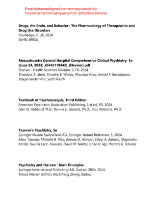 Drugs, the Brain, and Behavior : The Pharmacology of Therapeutics and
Drug Use Disorders
Routledge, 3, US, 2024
JOHN. BRICK
Massachusetts General Hospital Comprehensive Clinical Psychiatry, 3e
(June 24, 2024)_(0443118442)_(Elsevier).pdf
Elsevier - Health Sciences Division, 3, FR, 2024
Theodore A. Stern, Timothy E. Wilens, Maurizio Fava, Jerrold F. Rosenbaum,
Joseph Biederman, Scott Rauch
Textbook of Psychoanalysis, Third Edition
American Psychiatric Association Publishing, 3rd ed., PS, 2024
Glen O. Gabbard, M.D., Bonnie E. Litowitz, Ph.D., Paul Williams, Ph.D.
Tasman’s Psychiatry, 5e
Springer Nature Switzerland AG, Springer Nature Reference, 5, 2024
Allan Tasman, Michelle B. Riba, Renato D. Alarcón, César A. Alfonso, Shigenobu
Kanba, Dusica Lecic-Tosevski, David M. Ndetei, Chee H. Ng, Thomas G. Schulze
Psychiatry and the Law : Basic Principles
Springer International Publishing AG, 2nd ed. 2024, 2024
Tobias Wasser (editor), Rocksheng Zhong (editor)
 