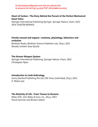 Heart of Carbon : The Story Behind the Pursuit of the Perfect Mechanical
Heart Valve
Springer International Publishing Springer, Springer Nature, Cham, 2023
JACK CHESTER BOKROS
Female arousal and orgasm : anatomy, physiology, behaviour and
evolution
Bentham Books, Bentham Science Publishers Ltd., [N.p.], 2023
Donald, Lambert Jesse Quicke
The Human Weapon System
Springer International Publishing, Springer Nature, Cham, 2023
Christopher Myers
Introduction to Limb Arthrology
Jenny Stanford Publishing Pte Ltd, CRC Press (Unlimited), [N.p.], 2023
K. Mohan Iyer
The Elasticity of Life : From Tissues to Humans
Wiley-ISTE, John Wiley & Sons, Inc., [N.p.], 2023
Pascal Sommer and Romain Debret
 