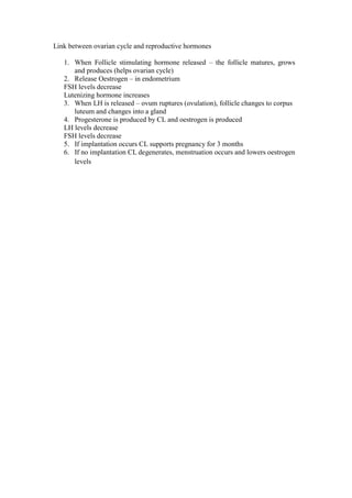 Link between ovarian cycle and reproductive hormones 
1. When Follicle stimulating hormone released – the follicle matures, grows and produces (helps ovarian cycle) 
2. Release Oestrogen – in endometrium 
FSH levels decrease 
Lutenizing hormone increases 
3. When LH is released – ovum ruptures (ovulation), follicle changes to corpus luteum and changes into a gland 
4. Progesterone is produced by CL and oestrogen is produced 
LH levels decrease 
FSH levels decrease 
5. If implantation occurs CL supports pregnancy for 3 months 
6. If no implantation CL degenerates, menstruation occurs and lowers oestrogen levels  