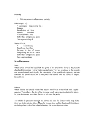 Puberty 
• When a person reaches sexual maturity 
Females (11-14) 
• Oestrogen – responsible for : Breasts 
Broadening of hips Female contours Voice deepens a little 
Pubic hair- armpits and groin Sex organs enlarged 
Males (15-16) 
• Testosterone Facial and chest hair 
Increase in size of larynx Lengthning of vocal cords Pubic hair- armpits and groin Sex organs enlarge 
Sexual intercourse 
Male 
When sexual arousal has occurred, the sperm in the epididymis move to the prostate gland and the seminal vesicle via the vas deferens. They are nourished at the prostate and seminal vesicle and then by the contracting of the epididymis, prostate, and vas deferens the sperm move out of the penis via urethra into the cervix of vagina. (ejaculation) 
Female 
When arousal in female occurs the erectile tissue fills with blood near vaginal opening. This reduces the size of the opening which increases stimulation for penis. Increase in mucous secretions for use as lubricant for penis 
The sperm is ejaculated through the cervix and into the uterus where they make their way to the uterine tubes. Muscular contractions and the beating of the cilia on the lining of the cells of the tubes help move the ovum down the tubes  
