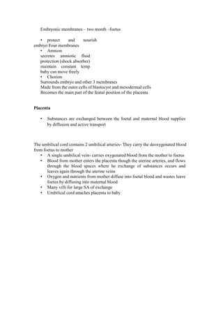 Embryonic membranes – two month –foetus 
• protect and nourish embryo Four membranes 
• Amnion 
secretes amniotic fluid protection (shock absorber) maintain constant temp baby can move freely 
• Chorion 
Surrounds embryo and other 3 membranes 
Made from the outer cells of blastocyst and mesodermal cells 
Becomes the main part of the featul position of the placenta 
Placenta 
• Substances are exchanged between the foetal and maternal blood supplies by diffusion and active transport 
The umbilical cord contains 2 umbilical arteries- They carry the deoxygenated blood from foetus to mother 
• A single umbilical vein- carries oxygenated blood from the mother to foetus 
• Blood from mother enters the placenta though the uterine arteries, and flows through the blood spaces where he exchange of substances occurs and leaves again through the uterine veins 
• Oxygen and nutrients from mother diffuse into foetal blood and wastes leave foetus by diffusing into maternal blood 
• Many villi for large SA of exchange 
• Umbilical cord attaches placenta to baby  