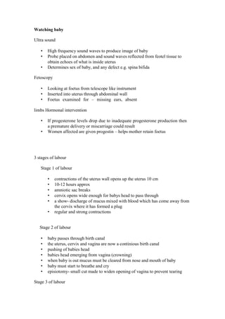 Watching baby 
Ultra sound 
• High frequency sound waves to produce image of baby 
• Probe placed on abdomen and sound waves reflected from feotel tissue to obtain echoes of what is inside uterus 
• Determines sex of baby, and any defect e.g. spina bifida 
Fetoscopy 
• Looking at foetus from telescope like instrument 
• Inserted into uterus through abdominal wall 
• Foetus examined for – missing ears, absent limbs Hormonal intervention 
• If progesterone levels drop due to inadequate progesterone production then a premature delivery or miscarriage could result 
• Women affected are given progestin – helps mother retain foetus 
3 stages of labour 
Stage 1 of labour 
• contractions of the uterus wall opens up the uterus 10 cm 
• 10-12 hours approx 
• amniotic sac breaks 
• cervix opens wide enough for babys head to pass through 
• a show- discharge of mucus mixed with blood which has come away from the cervix where it has formed a plug 
• regular and strong contractions 
Stage 2 of labour 
• baby passes through birth canal 
• the uterus, cervix and vagina are now a continious birth canal 
• pushing of babies head 
• babies head emerging from vagina (crowning) 
• when baby is out mucus must be cleared from nose and mouth of baby 
• baby must start to breathe and cry 
• episiotomy- small cut made to widen opening of vagina to prevent tearing 
Stage 3 of labour  