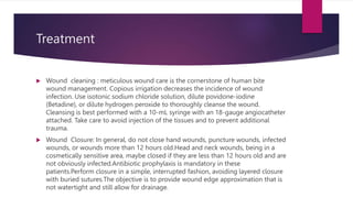 Treatment
 Wound cleaning : meticulous wound care is the cornerstone of human bite
wound management. Copious irrigation decreases the incidence of wound
infection. Use isotonic sodium chloride solution, dilute povidone-iodine
(Betadine), or dilute hydrogen peroxide to thoroughly cleanse the wound.
Cleansing is best performed with a 10-mL syringe with an 18-gauge angiocatheter
attached. Take care to avoid injection of the tissues and to prevent additional
trauma.
 Wound Closure: In general, do not close hand wounds, puncture wounds, infected
wounds, or wounds more than 12 hours old.Head and neck wounds, being in a
cosmetically sensitive area, maybe closed if they are less than 12 hours old and are
not obviously infected.Antibiotic prophylaxis is mandatory in these
patients.Perform closure in a simple, interrupted fashion, avoiding layered closure
with buried sutures.The objective is to provide wound edge approximation that is
not watertight and still allow for drainage.
 