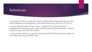 References
1. Kennedy SA, Stoll LE, Lauder AS. Human and Other Mammalian Bite Injuries of the
Hand: Evaluation and Management. J Am Acad Orthop Surg. 2015 Jan. 23 (1):47-57
2. Aziz H, Rhee P, Pandit V, Tang A, Gries L, Joseph B. The current concepts in
management of animal (dog, cat, snake, scorpion) and human bite wounds. J Trauma
Acute Care Surg. 2015 Mar. 78 (3):641-8.
3.. Thomas MG, Hopkins CJ, Luey CE. Transmission of HIV infection by severe bites. Int
J STD AIDS. 2019 Aug. 30 (9):927-929
 