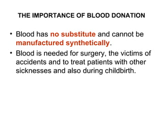 THE IMPORTANCE OF BLOOD DONATION

• Blood has no substitute and cannot be
manufactured synthetically.
• Blood is needed for surgery, the victims of
accidents and to treat patients with other
sicknesses and also during childbirth.

 