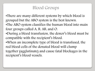 Blood Groups
•There are many different systems by which blood is
grouped but the ABO system is the best known.
•The ABO system classifies the human blood into main
four groups called A, B, AB, and O.
•During a blood transfusion, the donor’s blood must be
compatible with the recipient’s blood.
•When an incomplete type of blood is transfused, the
red blood cells of the donated blood will clump
together (agglutinate) and cause fatal blockages in the
recipient’s blood vessels.
 