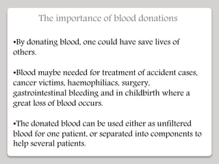 The importance of blood donations
•By donating blood, one could have save lives of
others.
•Blood maybe needed for treatment of accident cases,
cancer victims, haemophiliacs, surgery,
gastrointestinal bleeding and in childbirth where a
great loss of blood occurs.
•The donated blood can be used either as unfiltered
blood for one patient, or separated into components to
help several patients.
 