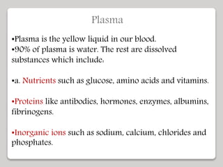 Plasma
•Plasma is the yellow liquid in our blood.
•90% of plasma is water. The rest are dissolved
substances which include:
•a. Nutrients such as glucose, amino acids and vitamins.
•Proteins like antibodies, hormones, enzymes, albumins,
fibrinogens.
•Inorganic ions such as sodium, calcium, chlorides and
phosphates.
 