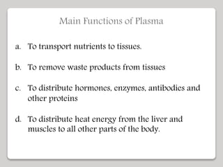 Main Functions of Plasma
a. To transport nutrients to tissues.
b. To remove waste products from tissues
c. To distribute hormones, enzymes, antibodies and
other proteins
d. To distribute heat energy from the liver and
muscles to all other parts of the body.
 