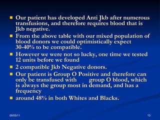 Our patient has developed Anti Jkb after numerous transfusions, and therefore requires blood that is Jkb negative. From the above table with our mixed population of blood donors we could optimistically expect 30-40% to be compatible. However we were not so lucky, one time we tested 12 units before we found  2 compatible Jkb Negative donors. Our patient is Group O Positive and therefore can only be transfused with  group O blood, which is always the group most in demand, and has a frequency around 48% in both Whites and Blacks. 09/05/11 