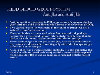KIDD BLOOD GROUP SYSTEM  Anti Jka and Anti Jkb Anti Jka was first recognized in 1951 in the serum of a woman who had given birth to a child with Haemolytic Disease of the Newborn (HDN). Two years later anti Jkb was found in the serum of  patient who had suffered a transfusion reaction. These antibodies are often weak when first detected and, perhaps because they are detected indirectly through the complement that they bind to red cells, some may become undetectable on storage. Serum containing weak anti Jka or anti Jkb, even when freshly drawn, may manifest a dosage effect, reacting only with red cells expressing a double dose of the antigen. As our patient has a weakly reacting antibody, it is also imperative that the donor cells are tested with a very sensitive commercially prepared monoclonal Anti Jkb as well as being cross matched with the patient serum. 09/05/11 