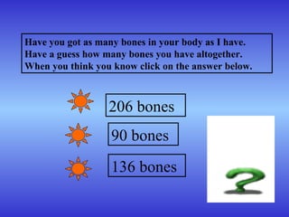 Have you got as many bones in your body as I have. Have a guess how many bones you have altogether. When you think you know click on the answer below.   206 bones 90 bones 136 bones 