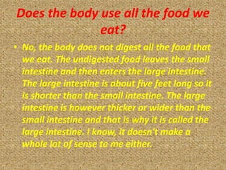 Does the body use all the food we
              eat?
• No, the body does not digest all the food that
  we eat. The undigested food leaves the small
  intestine and then enters the large intestine.
  The large intestine is about five feet long so it
  is shorter than the small intestine. The large
  intestine is however thicker or wider than the
  small intestine and that is why it is called the
  large intestine. I know, it doesn't make a
  whole lot of sense to me either.
 