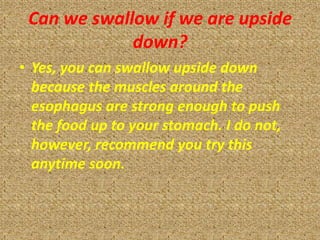 Can we swallow if we are upside
             down?
• Yes, you can swallow upside down
  because the muscles around the
  esophagus are strong enough to push
  the food up to your stomach. I do not,
  however, recommend you try this
  anytime soon.
 