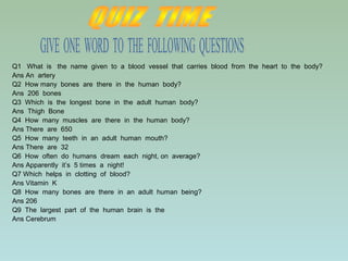 Q1 What is the name given to a blood vessel that carries blood from the heart to the body?
Ans An artery
Q2 How many bones are there in the human body?
Ans 206 bones
Q3 Which is the longest bone in the adult human body?
Ans Thigh Bone
Q4 How many muscles are there in the human body?
Ans There are 650
Q5 How many teeth in an adult human mouth?
Ans There are 32
Q6 How often do humans dream each night, on average?
Ans Apparently it’s 5 times a night!
Q7 Which helps in clotting of blood?
Ans Vitamin K
Q8 How many bones are there in an adult human being?
Ans 206
Q9 The largest part of the human brain is the
Ans Cerebrum
 
