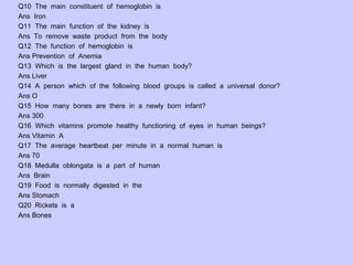 Q10 The main constituent of hemoglobin is
Ans Iron
Q11 The main function of the kidney is
Ans To remove waste product from the body
Q12 The function of hemoglobin is
Ans Prevention of Anemia
Q13 Which is the largest gland in the human body?
Ans Liver
Q14 A person which of the following blood groups is called a universal donor?
Ans O
Q15 How many bones are there in a newly born infant?
Ans 300
Q16 Which vitamins promote healthy functioning of eyes in human beings?
Ans Vitamin A
Q17 The average heartbeat per minute in a normal human is
Ans 70
Q18 Medulla oblongata is a part of human
Ans Brain
Q19 Food is normally digested in the
Ans Stomach
Q20 Rickets is a
Ans Bones
 
