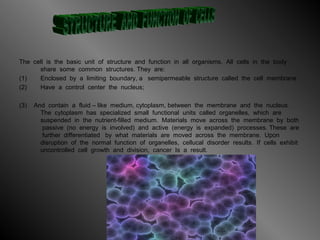 The cell is the basic unit of structure and function in all organisms. All cells in the body
share some common structures. They are:
(1) Enclosed by a limiting boundary, a semipermeable structure called the cell membrane
(2) Have a control center the nucleus;
(3) And contain a fluid – like medium, cytoplasm, between the membrane and the nucleus.
The cytoplasm has specialized small functional units called organelles, which are
suspended in the nutrient-filled medium. Materials move across the membrane by both
passive (no energy is involved) and active (energy is expanded) processes. These are
further differentiated by what materials are moved across the membrane. Upon
disruption of the normal function of organelles, cellucal disorder results. If cells exhibit
uncontrolled cell growth and division, cancer Is a result.
 