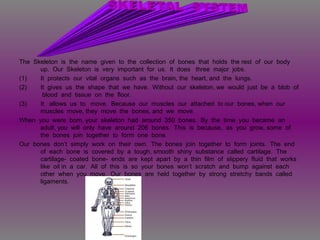 The Skeleton is the name given to the collection of bones that holds the rest of our body
up. Our Skeleton is very important for us. It does three major jobs.
(1) It protects our vital organs such as the brain, the heart, and the lungs.
(2) It gives us the shape that we have. Without our skeleton, we would just be a blob of
blood and tissue on the floor.
(3) It allows us to move. Because our muscles our attached to our bones, when our
muscles move, they move the bones, and we move.
When you were born, your skeleton had around 350 bones. By the time you became an
adult, you will only have around 206 bones. This is because, as you grow, some of
the bones join together to form one bone.
Our bones don’t simply work on their own. The bones join together to form joints. The end
of each bone is covered by a tough, smooth shiny substance called cartilage. The
cartilage- coated bone- ends are kept apart by a thin film of slippery fluid that works
like oil in a car. All of this is so your bones won’t scratch and bump against each
other when you move. Our bones are held together by strong stretchy bands called
ligaments.
 